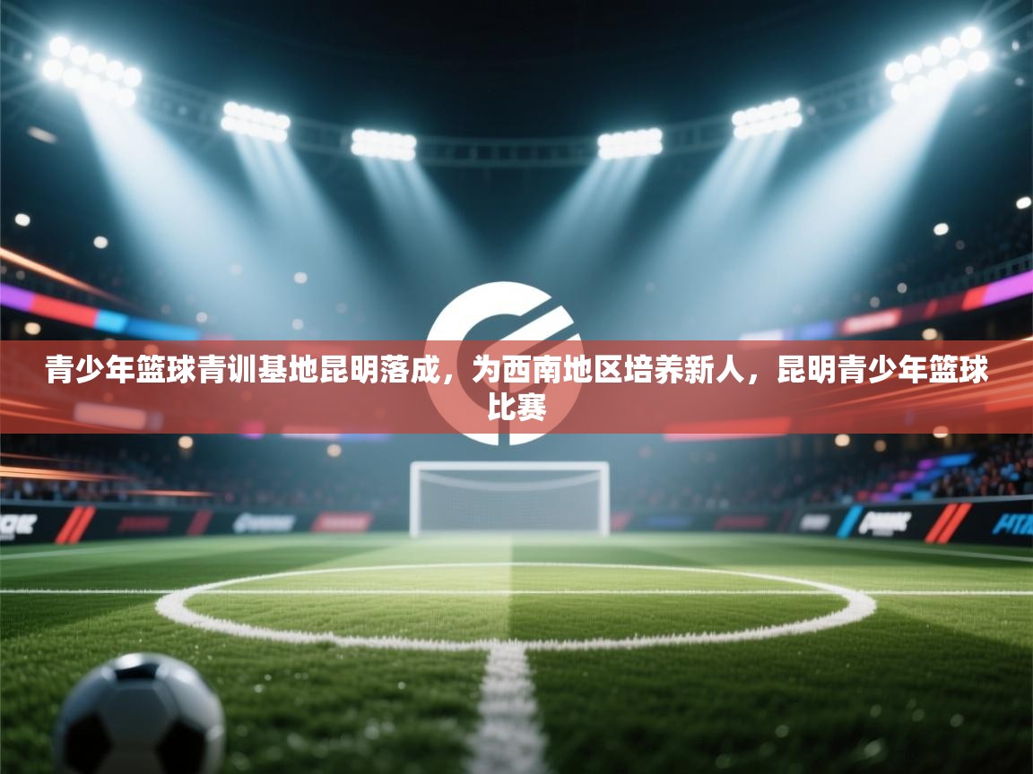 开云体育入口邀请码-青少年篮球青训基地昆明落成,为西南地区培养新人,昆明青少年篮球比赛 第3张